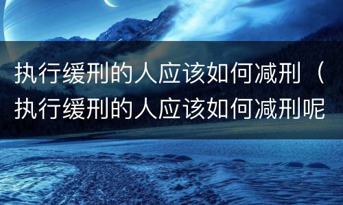 执行缓刑的人应该如何减刑（执行缓刑的人应该如何减刑呢）