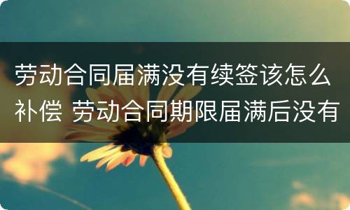 劳动合同届满没有续签该怎么补偿 劳动合同期限届满后没有签订新的劳动合同如何定性