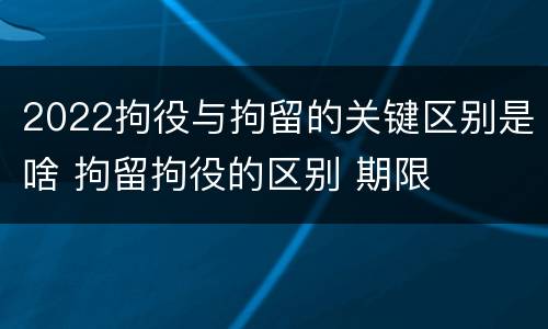 2022拘役与拘留的关键区别是啥 拘留拘役的区别 期限