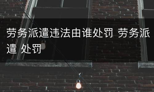 劳务派遣违法由谁处罚 劳务派遣 处罚
