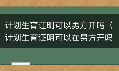 计划生育证明可以男方开吗（计划生育证明可以在男方开吗）