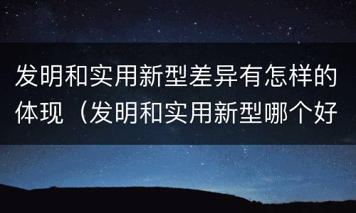 发明和实用新型差异有怎样的体现（发明和实用新型哪个好）