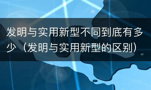 发明与实用新型不同到底有多少（发明与实用新型的区别）