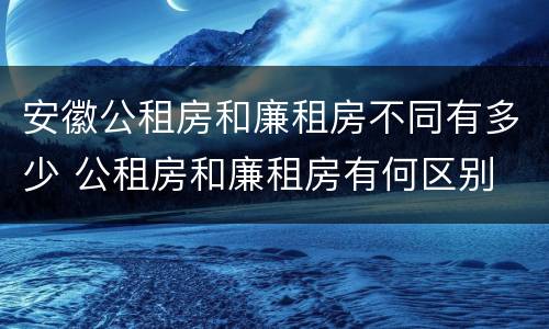 安徽公租房和廉租房不同有多少 公租房和廉租房有何区别