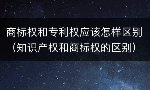 商标权和专利权应该怎样区别（知识产权和商标权的区别）