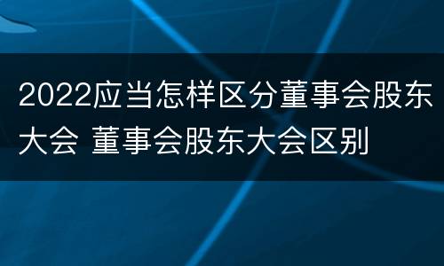 2022应当怎样区分董事会股东大会 董事会股东大会区别