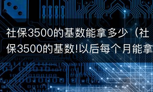 社保3500的基数能拿多少（社保3500的基数!以后每个月能拿多少钱）