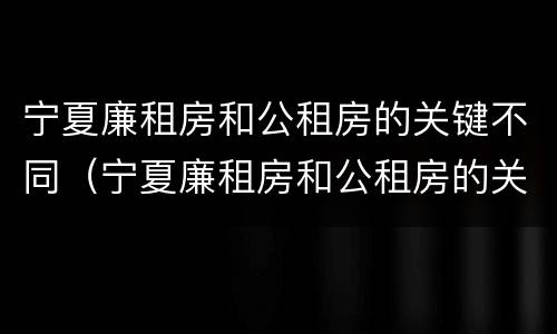 宁夏廉租房和公租房的关键不同（宁夏廉租房和公租房的关键不同之处）
