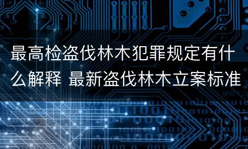 最高检盗伐林木犯罪规定有什么解释 最新盗伐林木立案标准