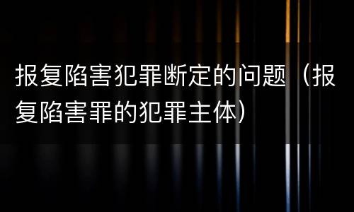 报复陷害犯罪断定的问题（报复陷害罪的犯罪主体）
