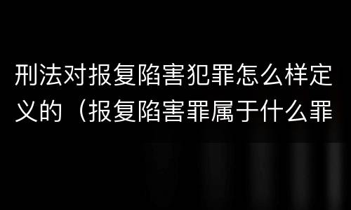 刑法对报复陷害犯罪怎么样定义的（报复陷害罪属于什么罪）