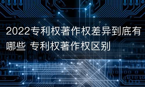 2022专利权著作权差异到底有哪些 专利权著作权区别