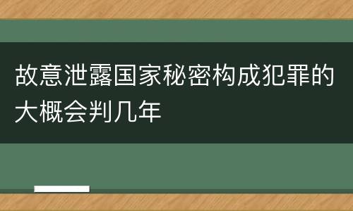 故意泄露国家秘密构成犯罪的大概会判几年