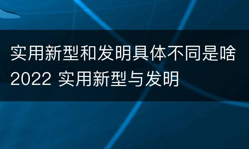 实用新型和发明具体不同是啥2022 实用新型与发明