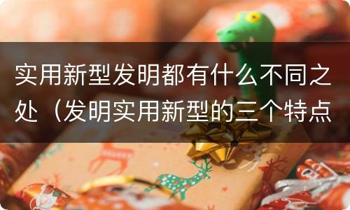 实用新型发明都有什么不同之处（发明实用新型的三个特点）