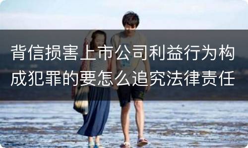 背信损害上市公司利益行为构成犯罪的要怎么追究法律责任