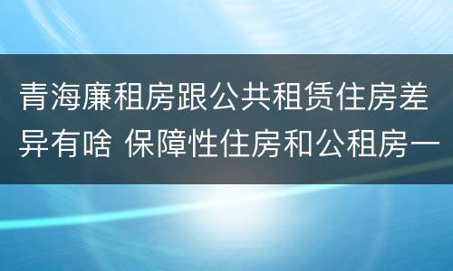 青海廉租房跟公共租赁住房差异有啥 保障性住房和公租房一样吗