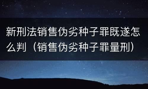 新刑法销售伪劣种子罪既遂怎么判（销售伪劣种子罪量刑）