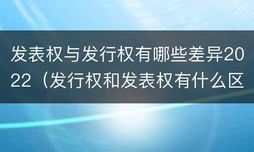 发表权与发行权有哪些差异2022（发行权和发表权有什么区别）