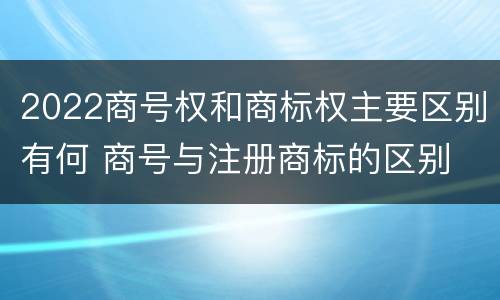 2022商号权和商标权主要区别有何 商号与注册商标的区别
