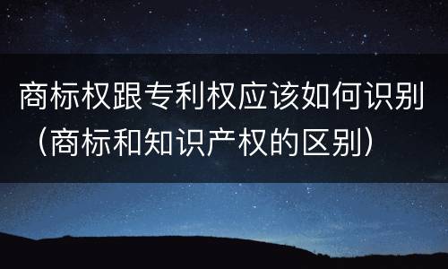 商标权跟专利权应该如何识别（商标和知识产权的区别）