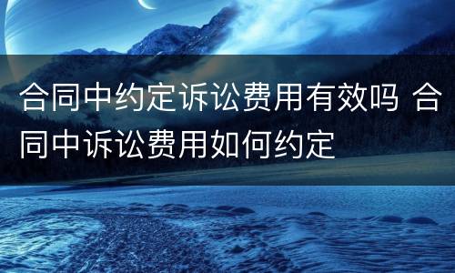 合同中约定诉讼费用有效吗 合同中诉讼费用如何约定
