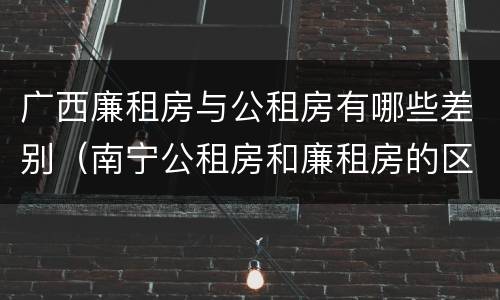广西廉租房与公租房有哪些差别（南宁公租房和廉租房的区别）