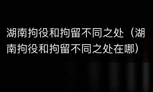 湖南拘役和拘留不同之处（湖南拘役和拘留不同之处在哪）