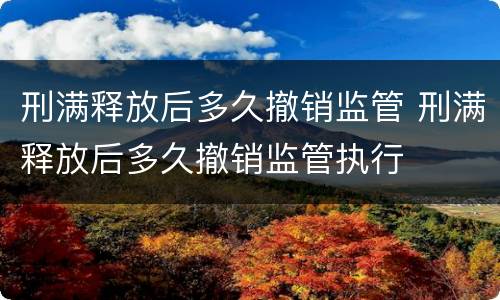 刑满释放后多久撤销监管 刑满释放后多久撤销监管执行