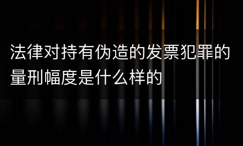 法律对持有伪造的发票犯罪的量刑幅度是什么样的