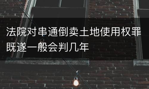 法院对串通倒卖土地使用权罪既遂一般会判几年