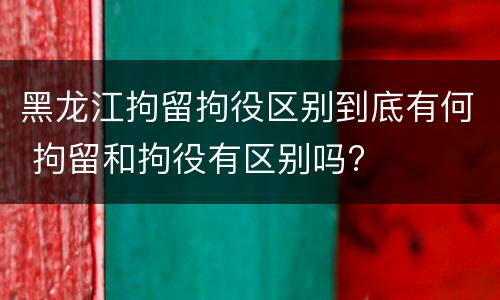 黑龙江拘留拘役区别到底有何 拘留和拘役有区别吗?
