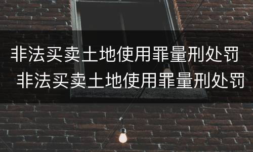 非法买卖土地使用罪量刑处罚 非法买卖土地使用罪量刑处罚规定