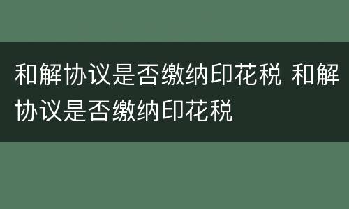 和解协议是否缴纳印花税 和解协议是否缴纳印花税