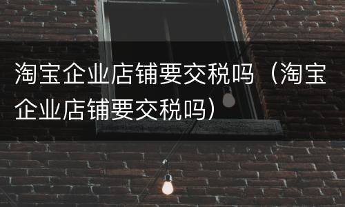 淘宝企业店铺要交税吗（淘宝企业店铺要交税吗）