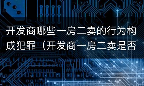 开发商哪些一房二卖的行为构成犯罪（开发商一房二卖是否构成犯罪）