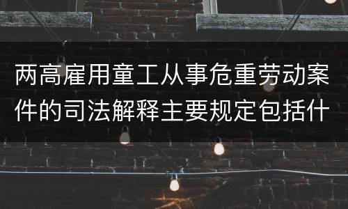 两高雇用童工从事危重劳动案件的司法解释主要规定包括什么