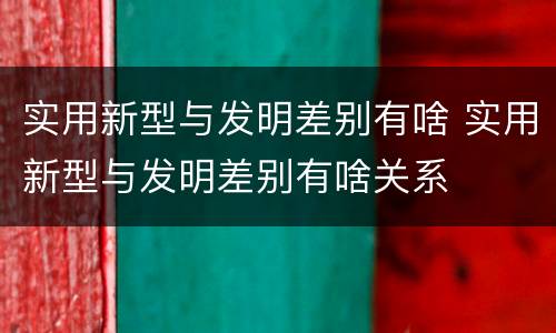 实用新型与发明差别有啥 实用新型与发明差别有啥关系
