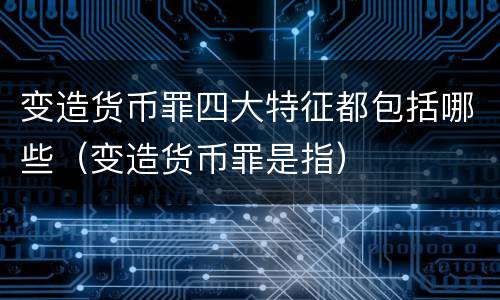 变造货币罪四大特征都包括哪些（变造货币罪是指）