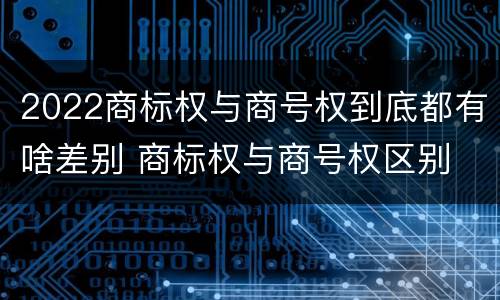 2022商标权与商号权到底都有啥差别 商标权与商号权区别