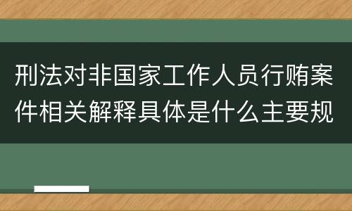 刑法对非国家工作人员行贿案件相关解释具体是什么主要规定