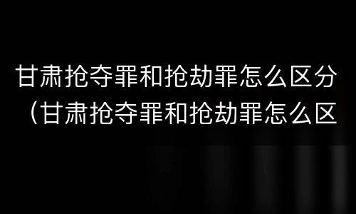甘肃抢夺罪和抢劫罪怎么区分（甘肃抢夺罪和抢劫罪怎么区分的）