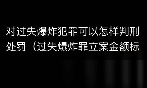对过失爆炸犯罪可以怎样判刑处罚（过失爆炸罪立案金额标准）