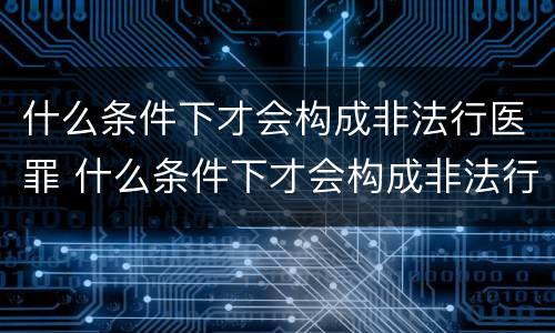 什么条件下才会构成非法行医罪 什么条件下才会构成非法行医罪呢