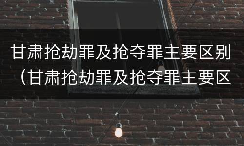 甘肃抢劫罪及抢夺罪主要区别（甘肃抢劫罪及抢夺罪主要区别是什么）