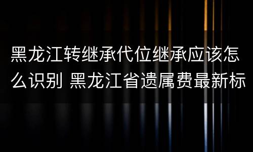黑龙江转继承代位继承应该怎么识别 黑龙江省遗属费最新标准是多少