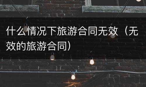 什么情况下旅游合同无效（无效的旅游合同）