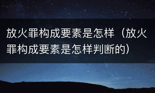 放火罪构成要素是怎样（放火罪构成要素是怎样判断的）