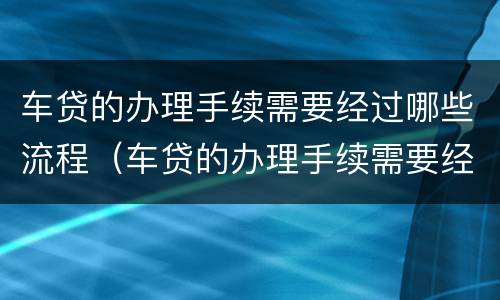 车贷的办理手续需要经过哪些流程（车贷的办理手续需要经过哪些流程和流程）