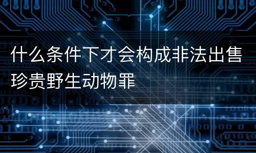 什么条件下才会构成非法出售珍贵野生动物罪